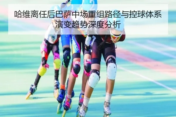 哈维离任后巴萨中场重组路径与控球体系演变趋势深度分析