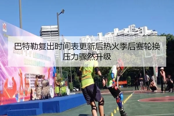 巴特勒复出时间表更新后热火季后赛轮换压力骤然升级