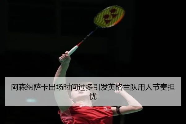 阿森纳萨卡出场时间过多引发英格兰队用人节奏担忧