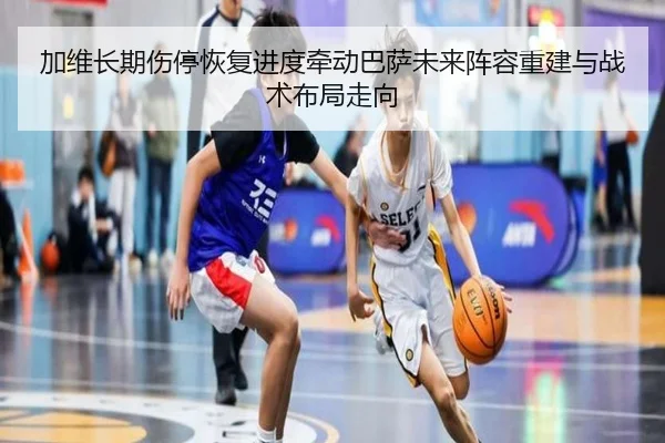 加维长期伤停恢复进度牵动巴萨未来阵容重建与战术布局走向