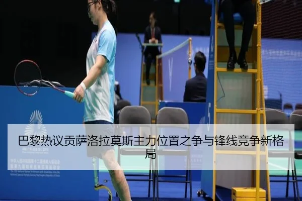 巴黎热议贡萨洛拉莫斯主力位置之争与锋线竞争新格局