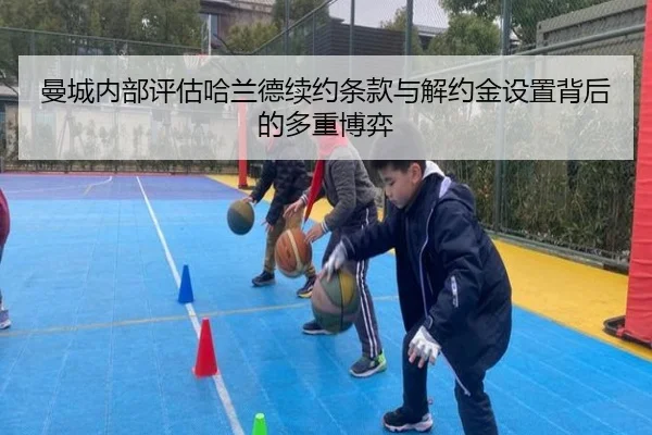 曼城内部评估哈兰德续约条款与解约金设置背后的多重博弈