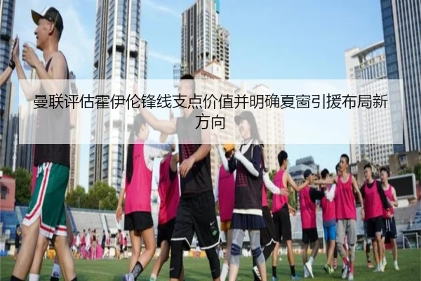 曼联评估霍伊伦锋线支点价值并明确夏窗引援布局新方向