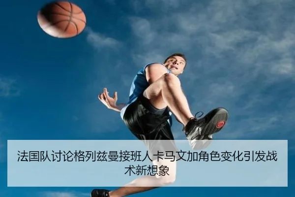 法国队讨论格列兹曼接班人卡马文加角色变化引发战术新想象