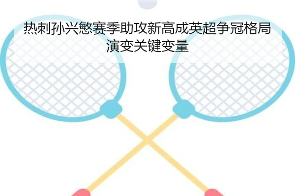 热刺孙兴慜赛季助攻新高成英超争冠格局演变关键变量