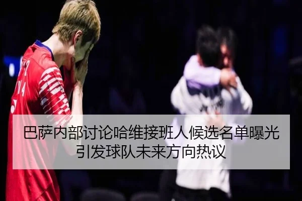 巴萨内部讨论哈维接班人候选名单曝光引发球队未来方向热议