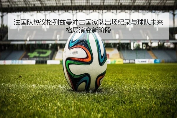 法国队热议格列兹曼冲击国家队出场纪录与球队未来格局演变新阶段