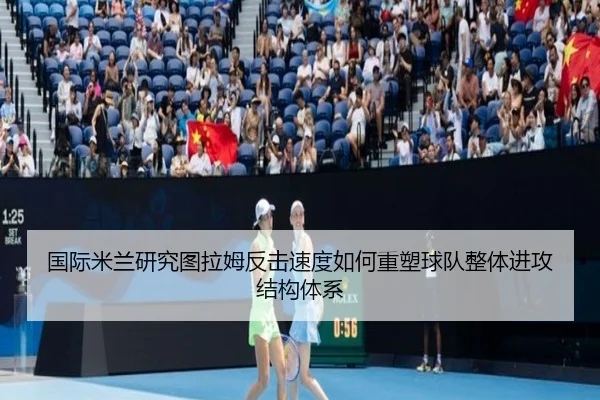 国际米兰研究图拉姆反击速度如何重塑球队整体进攻结构体系