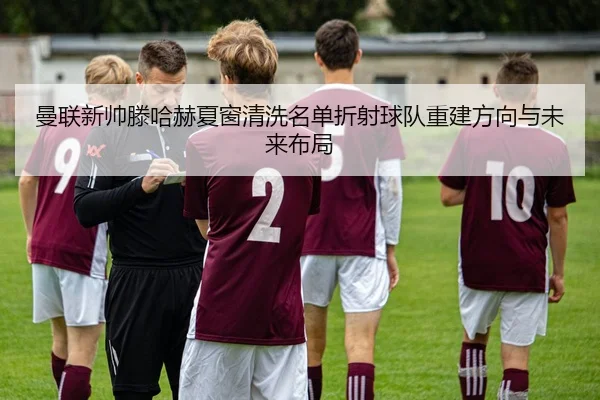 曼联新帅滕哈赫夏窗清洗名单折射球队重建方向与未来布局