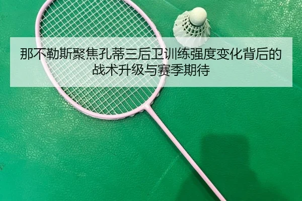 那不勒斯聚焦孔蒂三后卫训练强度变化背后的战术升级与赛季期待