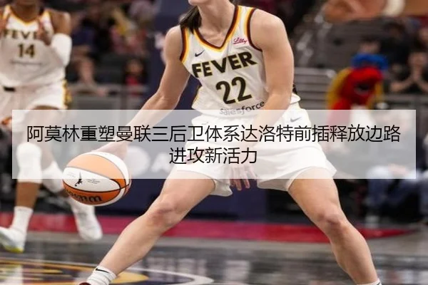 阿莫林重塑曼联三后卫体系达洛特前插释放边路进攻新活力