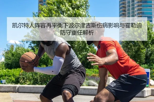 凯尔特人阵容再平衡下波尔津吉斯伤病影响与霍勒迪防守重任解析